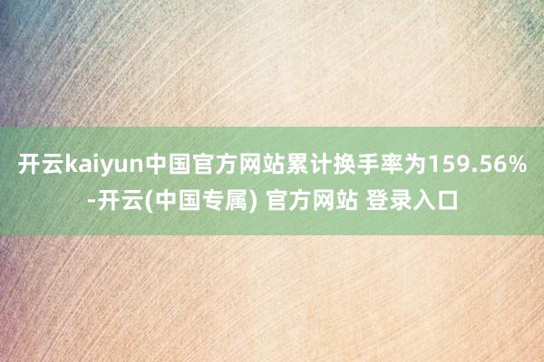 开云kaiyun中国官方网站累计换手率为159.56%-开云(中国专属) 官方网站 登录入口