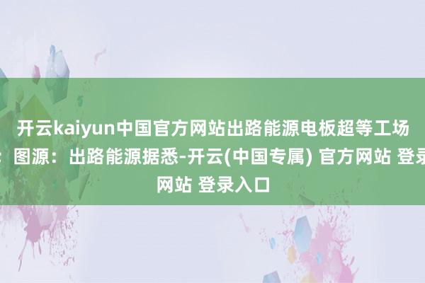 开云kaiyun中国官方网站出路能源电板超等工场一期；图源：出路能源据悉-开云(中国专属) 官方网站 登录入口