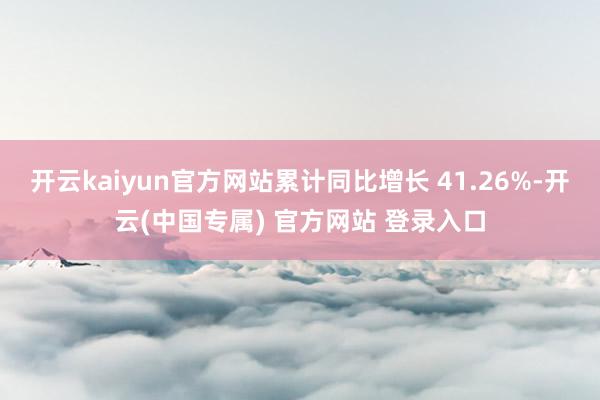 开云kaiyun官方网站累计同比增长 41.26%-开云(中国专属) 官方网站 登录入口