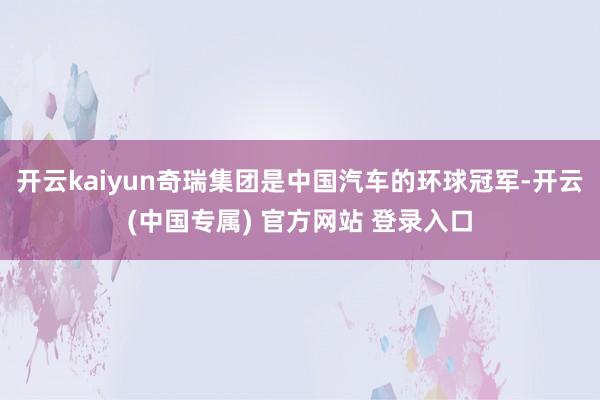 开云kaiyun奇瑞集团是中国汽车的环球冠军-开云(中国专属) 官方网站 登录入口