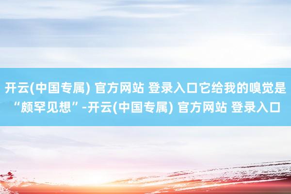 开云(中国专属) 官方网站 登录入口它给我的嗅觉是“颇罕见想”-开云(中国专属) 官方网站 登录入口