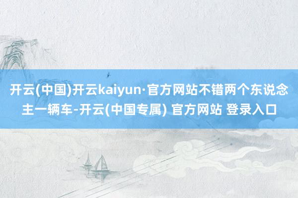 开云(中国)开云kaiyun·官方网站不错两个东说念主一辆车-开云(中国专属) 官方网站 登录入口