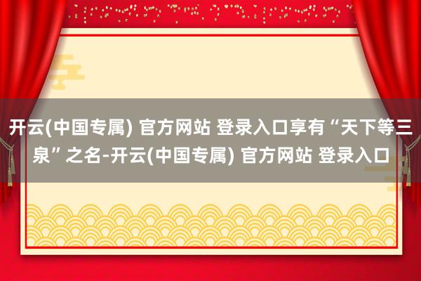 开云(中国专属) 官方网站 登录入口享有“天下等三泉”之名-开云(中国专属) 官方网站 登录入口