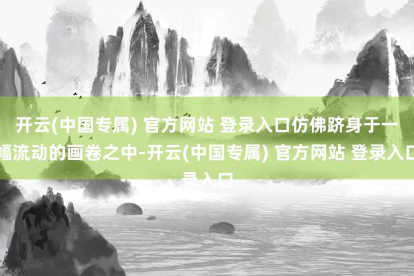 开云(中国专属) 官方网站 登录入口仿佛跻身于一幅流动的画卷之中-开云(中国专属) 官方网站 登录入口