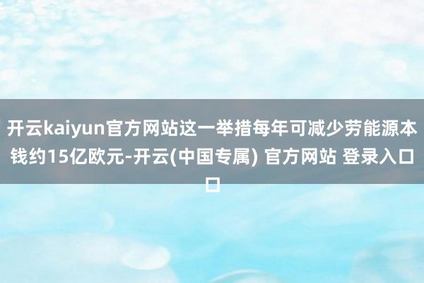 开云kaiyun官方网站这一举措每年可减少劳能源本钱约15亿欧元-开云(中国专属) 官方网站 登录入口