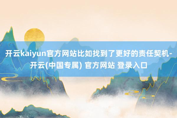 开云kaiyun官方网站比如找到了更好的责任契机-开云(中国专属) 官方网站 登录入口