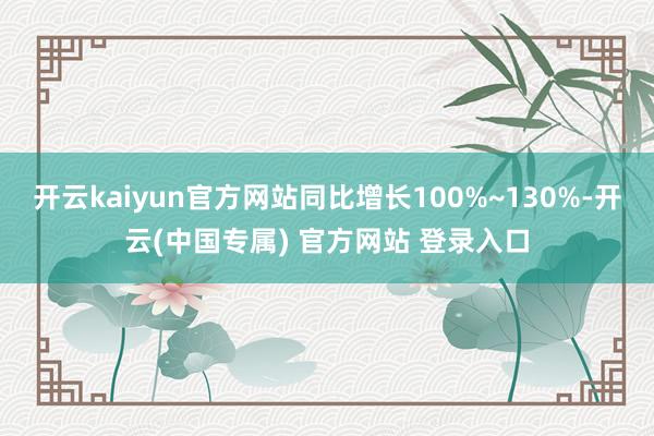 开云kaiyun官方网站同比增长100%~130%-开云(中国专属) 官方网站 登录入口