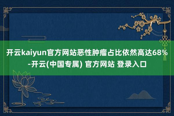 开云kaiyun官方网站恶性肿瘤占比依然高达68%-开云(中国专属) 官方网站 登录入口