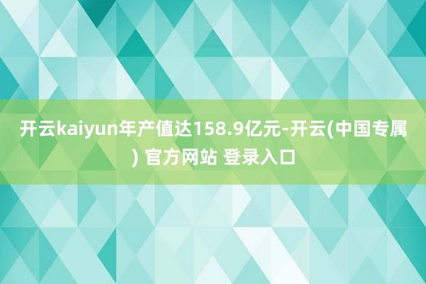 开云kaiyun年产值达158.9亿元-开云(中国专属) 官方网站 登录入口