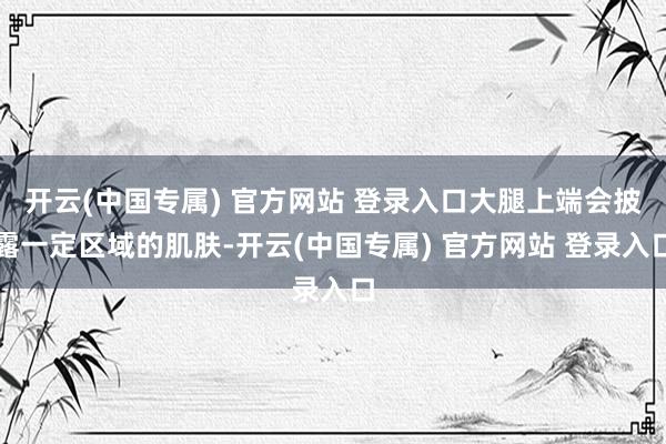 开云(中国专属) 官方网站 登录入口大腿上端会披露一定区域的肌肤-开云(中国专属) 官方网站 登录入口