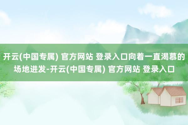 开云(中国专属) 官方网站 登录入口向着一直渴慕的场地进发-开云(中国专属) 官方网站 登录入口