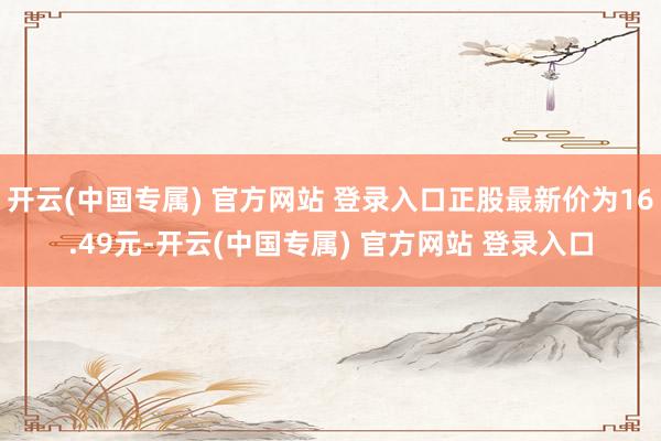 开云(中国专属) 官方网站 登录入口正股最新价为16.49元-开云(中国专属) 官方网站 登录入口