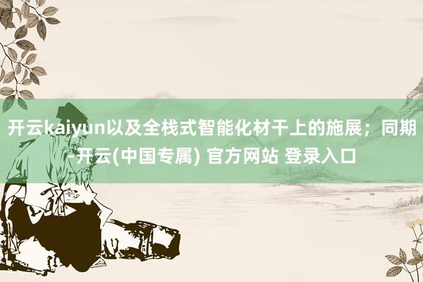 开云kaiyun以及全栈式智能化材干上的施展；同期-开云(中国专属) 官方网站 登录入口