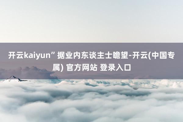 开云kaiyun”　　据业内东谈主士瞻望-开云(中国专属) 官方网站 登录入口