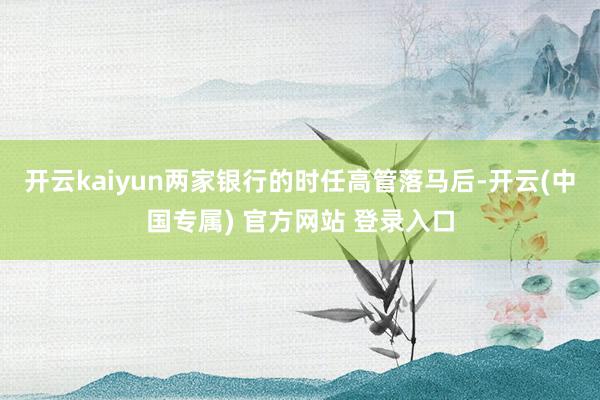 开云kaiyun两家银行的时任高管落马后-开云(中国专属) 官方网站 登录入口