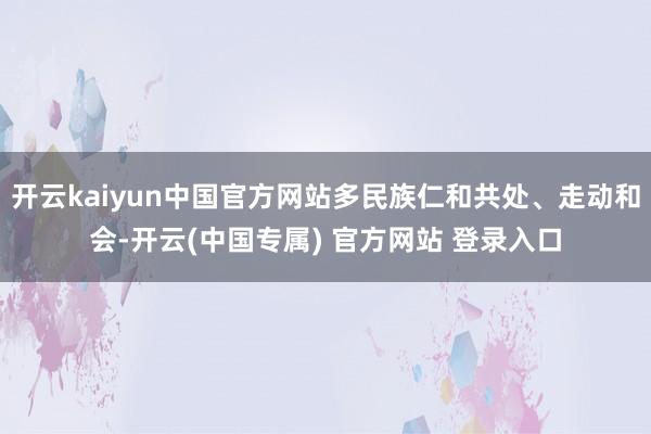 开云kaiyun中国官方网站多民族仁和共处、走动和会-开云(中国专属) 官方网站 登录入口