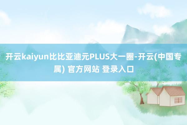 开云kaiyun比比亚迪元PLUS大一圈-开云(中国专属) 官方网站 登录入口