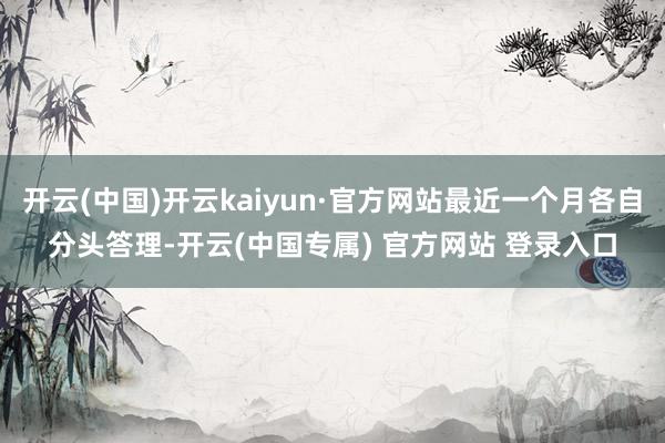 开云(中国)开云kaiyun·官方网站最近一个月各自分头答理-开云(中国专属) 官方网站 登录入口