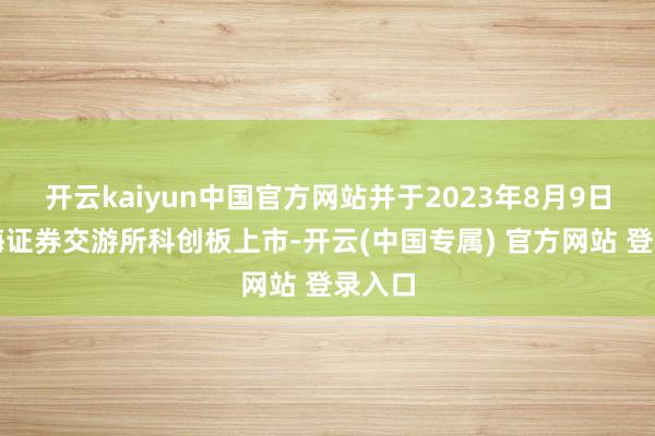 开云kaiyun中国官方网站并于2023年8月9日在上海证券交游所科创板上市-开云(中国专属) 官方网站 登录入口