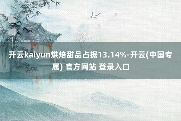 开云kaiyun烘焙甜品占据13.14%-开云(中国专属) 官方网站 登录入口