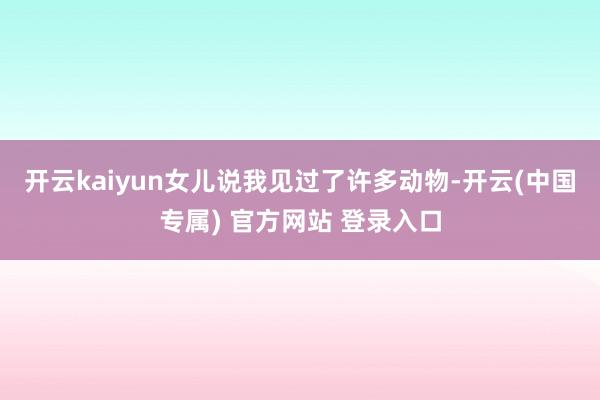 开云kaiyun女儿说我见过了许多动物-开云(中国专属) 官方网站 登录入口