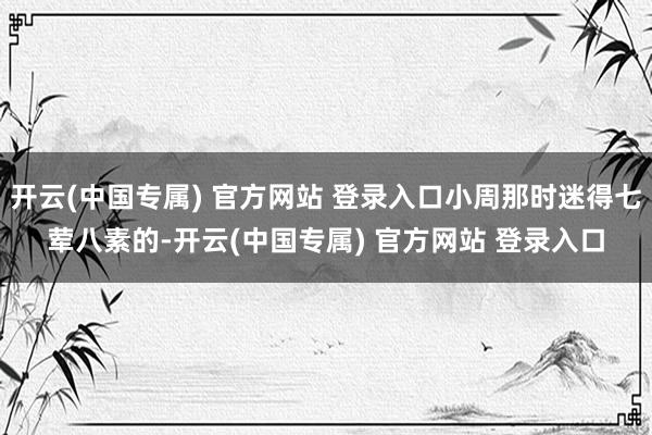 开云(中国专属) 官方网站 登录入口小周那时迷得七荤八素的-开云(中国专属) 官方网站 登录入口