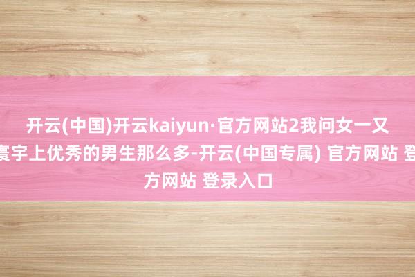 开云(中国)开云kaiyun·官方网站2我问女一又友：“寰宇上优秀的男生那么多-开云(中国专属) 官方网站 登录入口