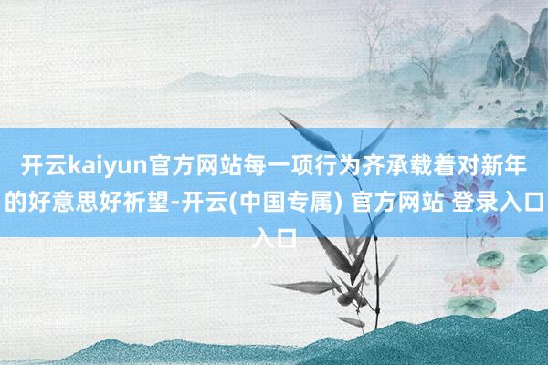 开云kaiyun官方网站每一项行为齐承载着对新年的好意思好祈望-开云(中国专属) 官方网站 登录入口