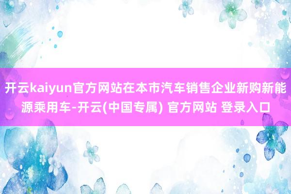 开云kaiyun官方网站在本市汽车销售企业新购新能源乘用车-开云(中国专属) 官方网站 登录入口