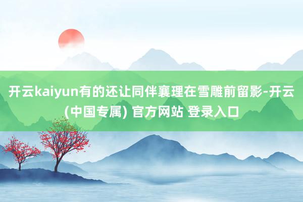 开云kaiyun有的还让同伴襄理在雪雕前留影-开云(中国专属) 官方网站 登录入口