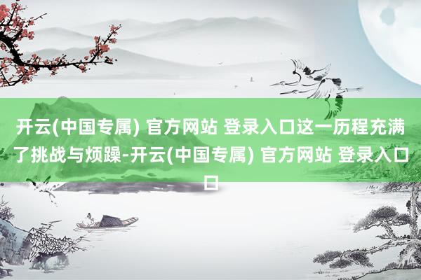 开云(中国专属) 官方网站 登录入口这一历程充满了挑战与烦躁-开云(中国专属) 官方网站 登录入口