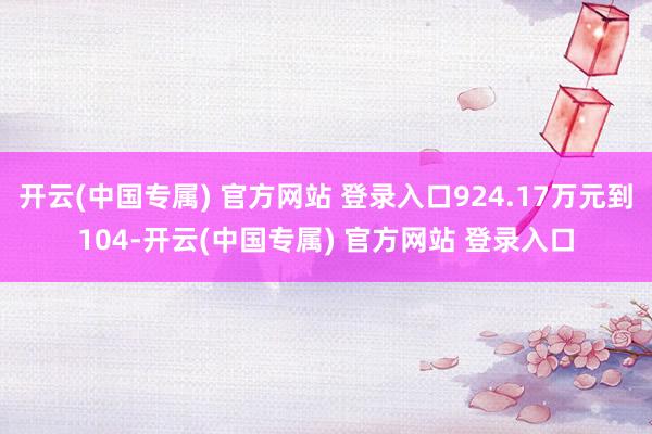 开云(中国专属) 官方网站 登录入口924.17万元到104-开云(中国专属) 官方网站 登录入口