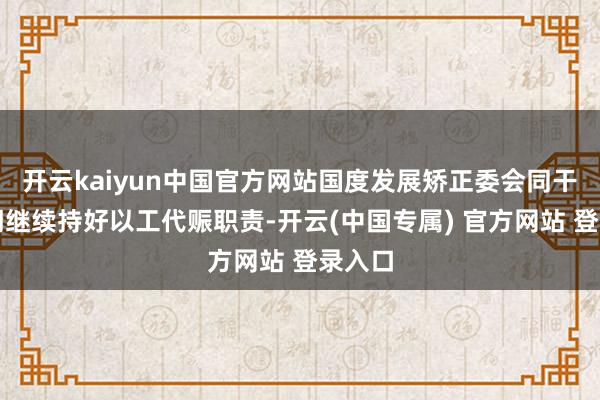 开云kaiyun中国官方网站国度发展矫正委会同干系部门继续持好以工代赈职责-开云(中国专属) 官方网站 登录入口