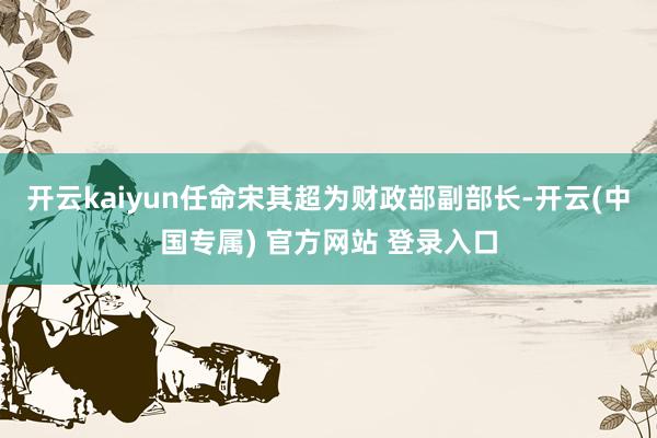 开云kaiyun　　任命宋其超为财政部副部长-开云(中国专属) 官方网站 登录入口