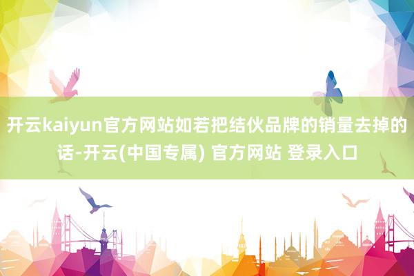 开云kaiyun官方网站如若把结伙品牌的销量去掉的话-开云(中国专属) 官方网站 登录入口