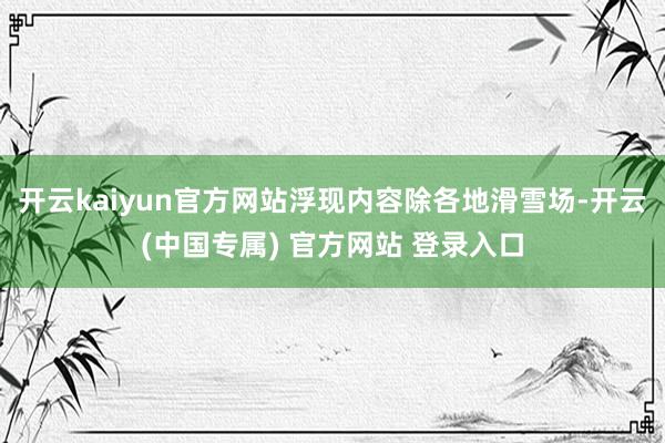 开云kaiyun官方网站浮现内容除各地滑雪场-开云(中国专属) 官方网站 登录入口