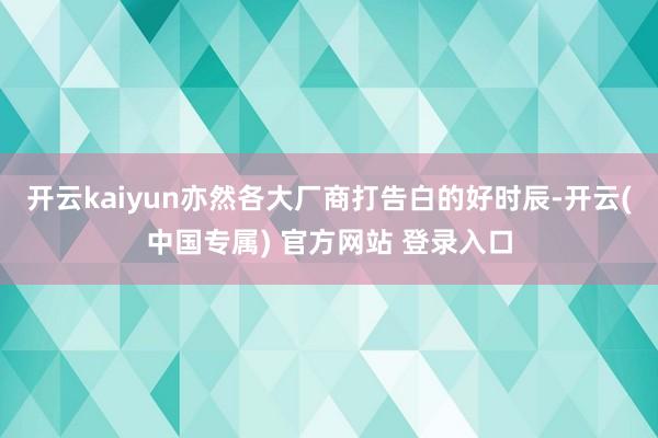 开云kaiyun亦然各大厂商打告白的好时辰-开云(中国专属) 官方网站 登录入口