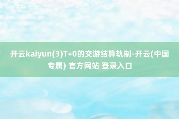 开云kaiyun(3)T+0的交游结算轨制-开云(中国专属) 官方网站 登录入口