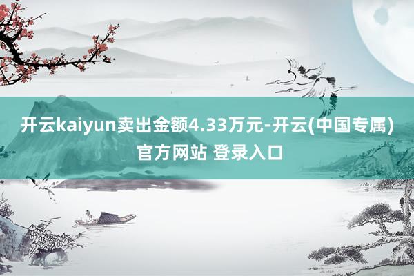 开云kaiyun卖出金额4.33万元-开云(中国专属) 官方网站 登录入口