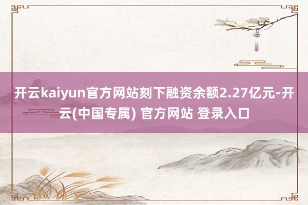 开云kaiyun官方网站刻下融资余额2.27亿元-开云(中国专属) 官方网站 登录入口