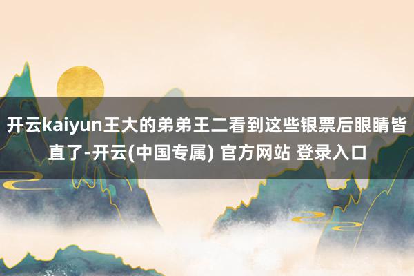 开云kaiyun王大的弟弟王二看到这些银票后眼睛皆直了-开云(中国专属) 官方网站 登录入口