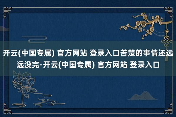 开云(中国专属) 官方网站 登录入口苦楚的事情还远远没完-开云(中国专属) 官方网站 登录入口