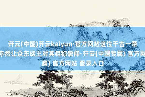 开云(中国)开云kaiyun·官方网站这位千古一帝的千秋伟业亦然让众东谈主对其相称敬仰-开云(中国专属) 官方网站 登录入口