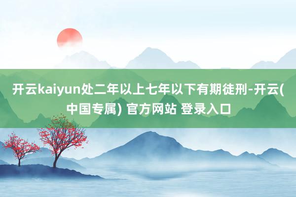 开云kaiyun处二年以上七年以下有期徒刑-开云(中国专属) 官方网站 登录入口