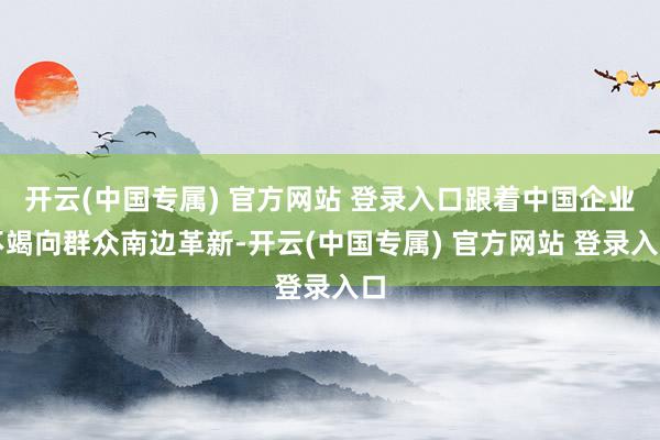 开云(中国专属) 官方网站 登录入口跟着中国企业不竭向群众南边革新-开云(中国专属) 官方网站 登录入口