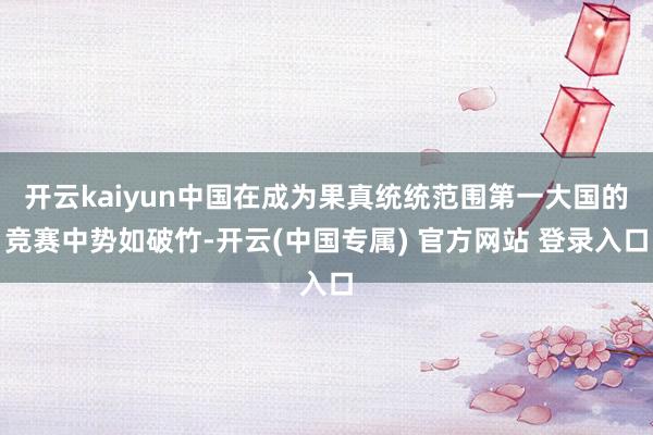 开云kaiyun中国在成为果真统统范围第一大国的竞赛中势如破竹-开云(中国专属) 官方网站 登录入口