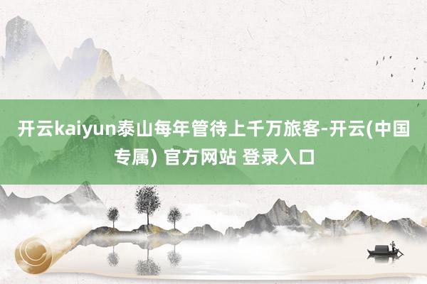 开云kaiyun泰山每年管待上千万旅客-开云(中国专属) 官方网站 登录入口