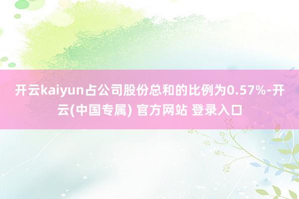 开云kaiyun占公司股份总和的比例为0.57%-开云(中国专属) 官方网站 登录入口