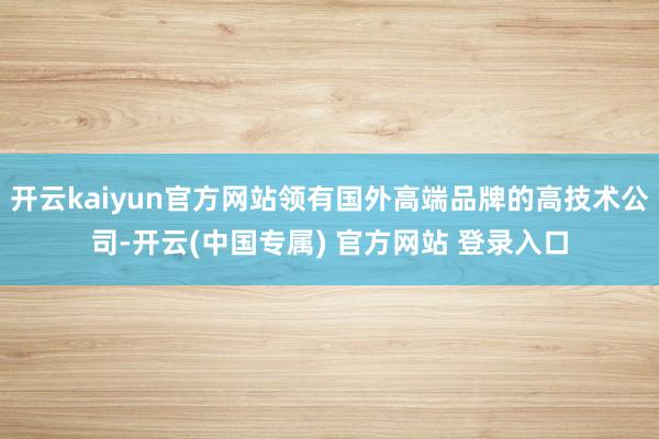 开云kaiyun官方网站领有国外高端品牌的高技术公司-开云(中国专属) 官方网站 登录入口