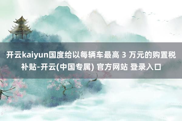 开云kaiyun国度给以每辆车最高 3 万元的购置税补贴-开云(中国专属) 官方网站 登录入口